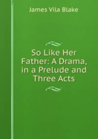 So Like Her Father: A Drama, in a Prelude and Three Acts