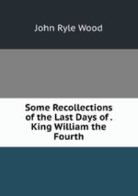 Some Recollections of the Last Days of . King William the Fourth
