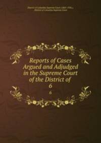 Reports of Cases Argued and Adjudged in the Supreme Court of the District of .. 6
