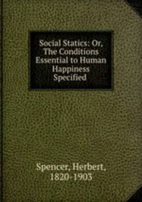 Social Statics: Or, The Conditions Essential to Human Happiness Specified .