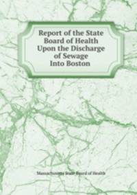 Report of the State Board of Health Upon the Discharge of Sewage Into Boston .
