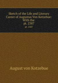 Sketch of the Life and Literary Career of Augustus Von Kotzebue: With the .. pt. 2387