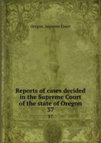 Reports of cases decided in the Supreme Court of the state of Oregon. 37