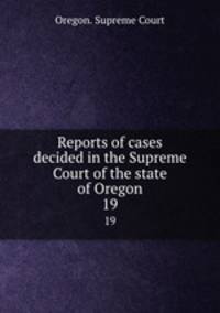 Reports of cases decided in the Supreme Court of the state of Oregon. 19