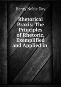 Rhetorical Praxis: The Principles of Rhetoric, Exemplified and Applied in .