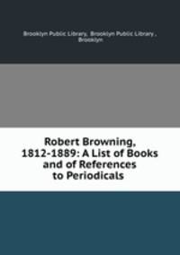 Robert Browning, 1812-1889: A List of Books and of References to Periodicals .
