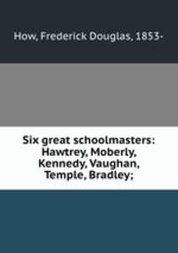 Six great schoolmasters: Hawtrey, Moberly, Kennedy, Vaughan, Temple, Bradley;