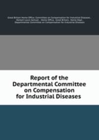 Report of the Departmental Committee on Compensation for Industrial Diseases .