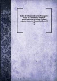 Index of wills proved in the Prerogative Court of Canterbury : and now preserved in the principal Probate registry, Somerset House, London v.18. 18