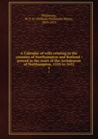 A Calendar of wills relating to the counties of Northampton and Rutland : proved in the court of the Archdeacon of Northampton, 1510 to 1652. 1