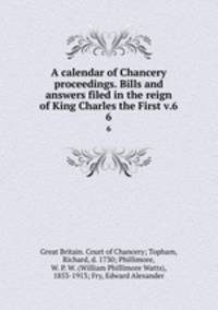 A calendar of Chancery proceedings. Bills and answers filed in the reign of King Charles the First v.6. 6