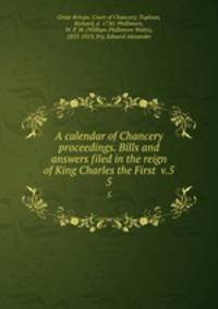 A calendar of Chancery proceedings. Bills and answers filed in the reign of King Charles the First v.5. 5
