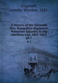 A history of the Eleventh New Hampshire Regiment, Volunteer Infantry in the rebellion war, 1861-1865 . pt.1