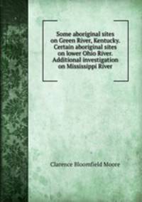 Some aboriginal sites on Green River, Kentucky. Certain aboriginal sites on lower Ohio River. Additional investigation on Mississippi River
