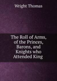 The Roll of Arms, of the Princes, Barons, and Knights who Attended King .