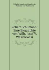Robert Schumann: Eine Biographie von Wilh. Josef V. Wasielewski