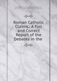 Roman Catholic Claims.: A Full and Correct Report of the Debates in the .