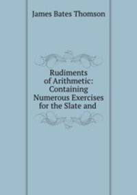 Rudiments of Arithmetic: Containing Numerous Exercises for the Slate and .