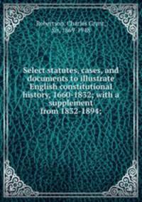 Select statutes, cases, and documents to illustrate English constitutional history, 1660-1832; with a supplement from 1832-1894;