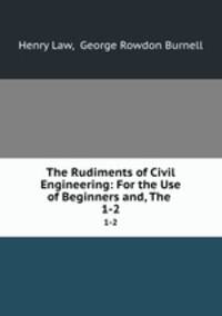 The Rudiments of Civil Engineering: For the Use of Beginners and, The .. 1-2