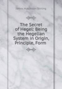 The Secret of Hegel: Being the Hegelian System in Origin, Principle, Form .