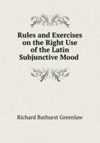 Rules and Exercises on the Right Use of the Latin Subjunctive Mood .
