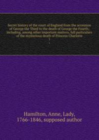 Secret history of the court of England from the accession of George the Third to the death of George the Fourth; including, among other important matters, full particulars of the mysterious death of Princess Charlotte. 1