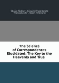 The Science of Correspondences Elucidated: The Key to the Heavenly and True .