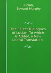 The Select Dialogues of Lucian: To which is Added, a New Literal Translation .