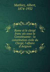 Rome et le clerge? franc?ais sous la Constituante : la constitution civile du Clerge?, l