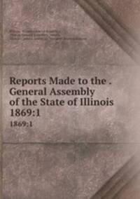 Reports Made to the . General Assembly of the State of Illinois. 1869:1