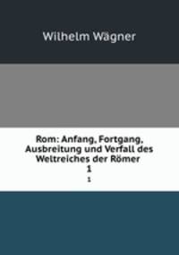 Rom: Anfang, Fortgang, Ausbreitung und Verfall des Weltreiches der Rmer .. 1