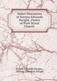 Select Discourses of Sereno Edwards Dwight, Pastor of Park Street Church .