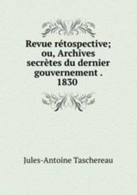 Revue retospective; ou, Archives secretes du dernier gouvernement . 1830 .