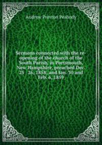 Sermons connected with the re-opening of the church of the South Parish, in Portsmouth, New Hampshire, preached Dec. 25 & 26, 1858; and Jan. 30 and Feb. 6, 1859
