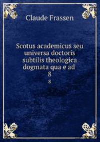 Scotus academicus seu universa doctoris subtilis theologica dogmata quae ad .. 8