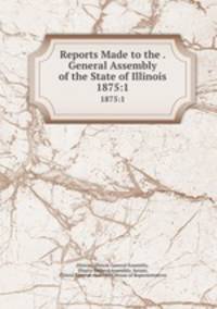 Reports Made to the . General Assembly of the State of Illinois. 1875:1