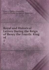Royal and Historical Letters During the Reign of Henry the Fourth: King of .. 1