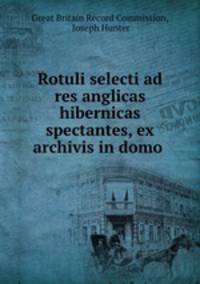 Rotuli selecti ad res anglicas & hibernicas spectantes, ex archivis in domo .