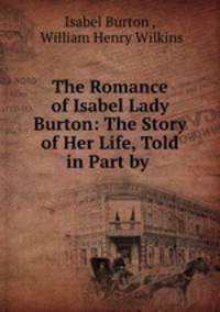 The Romance of Isabel Lady Burton: The Story of Her Life, Told in Part by .