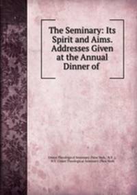 The Seminary: Its Spirit and Aims. Addresses Given at the Annual Dinner of .