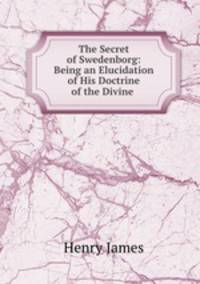 The Secret of Swedenborg: Being an Elucidation of His Doctrine of the Divine .