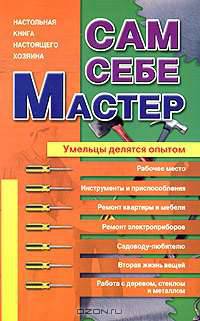 Сам себе мастер: Умельцы делятся опытом: Настольная книга настоящего хозяина: Рабочее место; Инструменты и приспособления; Ремонт квартиры и мебели и др.