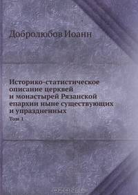 Историко-статистическое описание церквей и монастырей Рязанской епархии ныне существующих и упраздненных.. Том 1