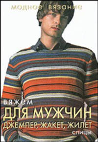 Модное вязание. Вяжем для мужчин: джемпер, жакет, жилет. Спицы