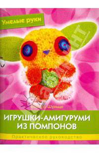 Игрушки-амигуруми из помпонов. Практическое руководство. Умелые руки.