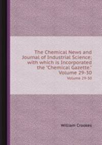 The Chemical News and Journal of Industrial Science; with which is Incorporated the "Chemical Gazette.". Volume 29-30
