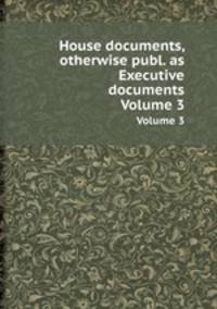 House documents, otherwise publ. as Executive documents. Volume 3