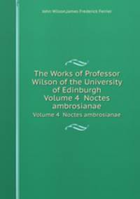 The Works of Professor Wilson of the University of Edinburgh. Volume 4 Noctes ambrosianae