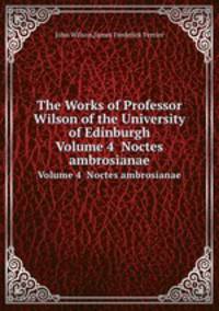 The Works of Professor Wilson of the University of Edinburgh. Volume 4 Noctes ambrosianae